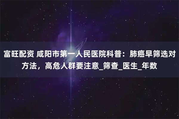 富旺配资 咸阳市第一人民医院科普：肺癌早筛选对方法，高危人群要注意_筛查_医生_年数