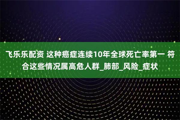 飞乐乐配资 这种癌症连续10年全球死亡率第一 符合这些情况属高危人群_肺部_风险_症状
