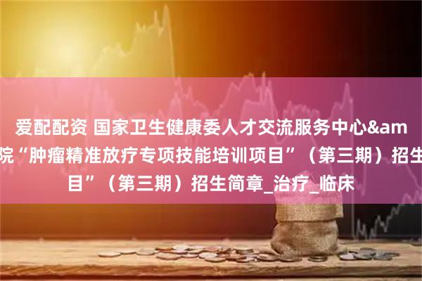 爱配配资 国家卫生健康委人才交流服务中心&江苏省肿瘤医院“肿瘤精准放疗专项技能培训项目”（第三期）招生简章_治疗_临床