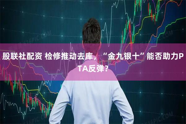 股联社配资 检修推动去库，“金九银十”能否助力PTA反弹？