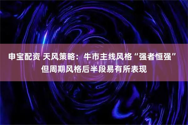 申宝配资 天风策略：牛市主线风格“强者恒强” 但周期风格后半段易有所表现
