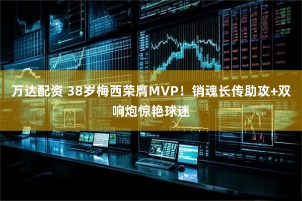 万达配资 38岁梅西荣膺MVP！销魂长传助攻+双响炮惊艳球迷