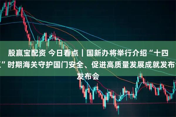 股赢宝配资 今日看点｜国新办将举行介绍“十四五”时期海关守护国门安全、促进高质量发展成就发布会
