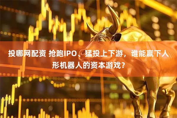 投哪网配资 抢跑IPO、猛投上下游，谁能赢下人形机器人的资本游戏？
